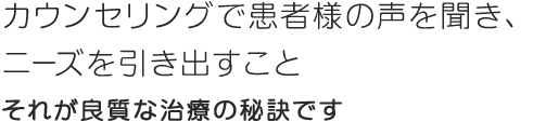 カウンセリングで患者様の声を聞き、ニーズを引き出すことそれが良質な治療の秘訣です